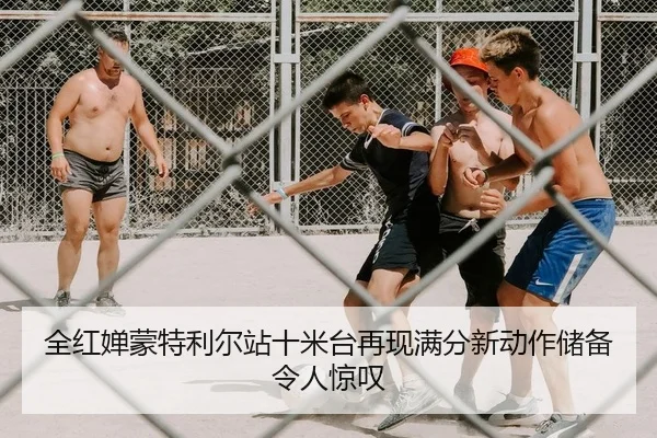 全红婵蒙特利尔站十米台再现满分新动作储备令人惊叹